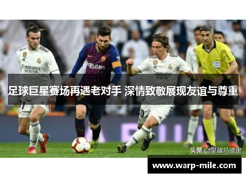 足球巨星赛场再遇老对手 深情致敬展现友谊与尊重