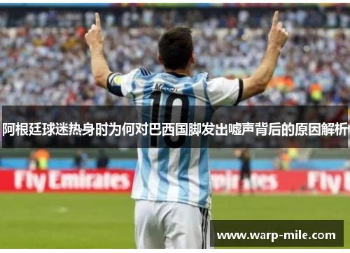 阿根廷球迷热身时为何对巴西国脚发出嘘声背后的原因解析