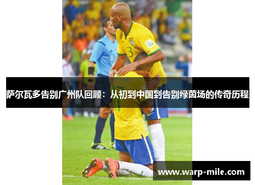 萨尔瓦多告别广州队回顾：从初到中国到告别绿茵场的传奇历程