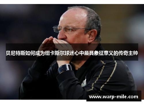 贝尼特斯如何成为纽卡斯尔球迷心中最具象征意义的传奇主帅