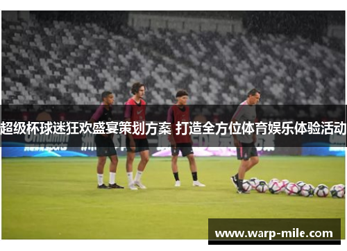 超级杯球迷狂欢盛宴策划方案 打造全方位体育娱乐体验活动