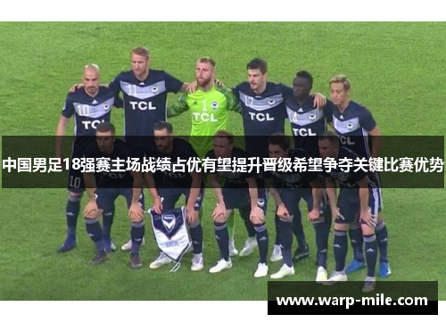 中国男足18强赛主场战绩占优有望提升晋级希望争夺关键比赛优势