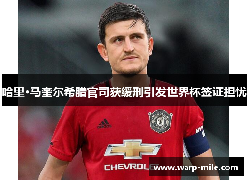 哈里·马奎尔希腊官司获缓刑引发世界杯签证担忧