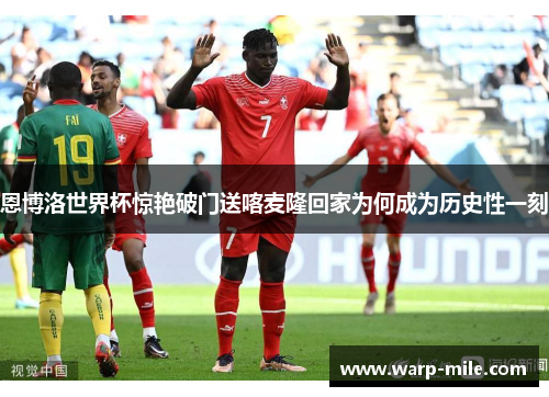 恩博洛世界杯惊艳破门送喀麦隆回家为何成为历史性一刻 恩博洛世界杯惊艳破门送喀麦隆回家为何成为历史性一刻