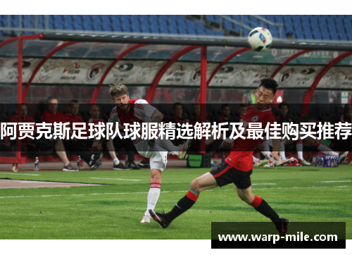 阿贾克斯足球队球服精选解析及最佳购买推荐
